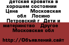 детская кроватка в хорошем состоянии › Цена ­ 4 - Московская обл., Лосино-Петровский г. Дети и материнство » Другое   . Московская обл.